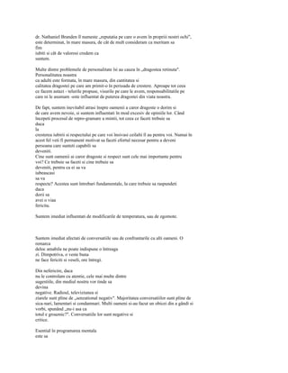 dr. Nathaniel Branden îl numeste „reputatia pe care o avem în propriii nostri ochi",
este determinat, în mare masura, de cât de mult consideram ca meritam sa
fim
iubiti si cât de valorosi credem ca
suntem.

Multe dintre problemele de personalitate îsi au cauza în „dragostea retinuta".
Personalitatea noastra
ca adulti este formata, în mare masura, din cantitatea si
calitatea dragostei pe care am primit-o în perioada de crestere. Aproape tot ceea
ce facem astazi - telurile propuse, visurile pe care le avem, responsabilitatile pe
care ni le asumam -este influentat de puterea dragostei din viata noastra.

De fapt, suntem inevitabil atrasi înspre oamenii a caror dragoste o dorim si
de care avem nevoie, si suntem influentati în mod excesiv de opiniile lor. Când
începeti procesul de repro-gramare a mintii, tot ceea ce faceti trebuie sa
duca
la
cresterea iubirii si respectului pe care voi însivasi ceilalti îl au pentru voi. Numai în
acest fel veti fi permanent motivat sa faceti efortul necesar pentru a deveni
persoana care sunteti capabili sa
deveniti.
Cine sunt oamenii ai caror dragoste si respect sunt cele mai importante pentru
voi? Ce trebuie sa faceti si cine trebuie sa
deveniti, pentru ca ei sa va
iubeascasi
sa va
respecte? Acestea sunt întrebari fundamentale, la care trebuie sa raspundeti
daca
dorii sa
avei o viaa
fericita.

Suntem imediat influentati de modificarile de temperatura, sau de zgomote.



Suntem imediat afectati de conversatiile sau de confruntarile cu alti oameni. O
remarca
deloc amabila ne poate indispune o întreaga
zi. Dimpotriva, o veste buna
ne face fericiti si veseli, ore întregi.

Din nefericire, daca
nu le controlam cu atentie, cele mai multe dintre
sugestiile, din mediul nostru vor tinde sa
devina
negative. Radioul, televiziunea si
ziarele sunt pline de „senzational negativ". Majoritatea conversatiilor sunt pline de
sica-nari, lamentari si condamnari. Multi oameni si-au facut un obicei din a gândi si
vorbi, spunând „nu-i asa ca
totul e groaznic?". Conversatiile lor sunt negative si
critice.

Esential în programarea mentala
este sa
 