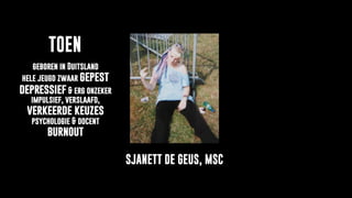 Over
Sjanett de Geus
TOEN
SJANETT DE GEUS, MSC
geboren in Duitsland
hele jeugd zwaar gepest
depressief & erg onzeker
impulsief, verslaafd,
verkeerde keuzes
psychologie & docent
burnout
 