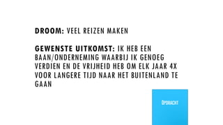 DROOM: VEEL REIZEN MAKEN
GEWENSTE UITKOMST: IK HEB EEN
BAAN/ONDERNEMING WAARBIJ IK GENOEG
VERDIEN EN DE VRIJHEID HEB OM ELK JAAR 4X
VOOR LANGERE TIJD NAAR HET BUITENLAND TE
GAAN
Opdracht
 