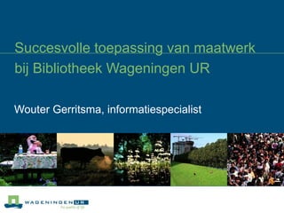 Succesvolle toepassing van maatwerk bij Bibliotheek Wageningen UR Wouter Gerritsma, informatiespecialist  