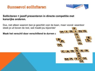 Solliciteren = jezelf presenteren in directe competitie met
kansrijke anderen.

Dus, niet alleen waarom ben je geschikt voor de baan, maar vooral: waardoor
steek je uit boven de rest, wat maakt jou bijzonder?

Maak het verschil door verschillend te durven zijn.
 