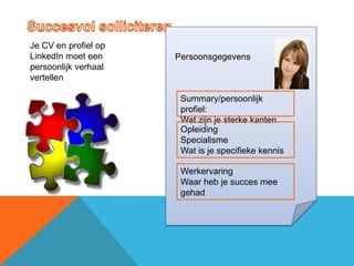 Je CV en profiel op
LinkedIn moet een     Persoonsgegevens
persoonlijk verhaal
vertellen

                       Summary/persoonlijk
                       profiel:
                       Wat zijn je sterke kanten
                       Opleiding
                       Specialisme
                       Wat is je specifieke kennis

                       Werkervaring
                       Waar heb je succes mee
                       gehad
 