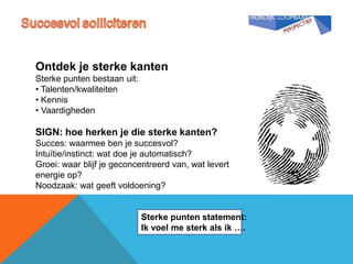 Ontdek je sterke kanten
Sterke punten bestaan uit:
• Talenten/kwaliteiten
• Kennis
• Vaardigheden

SIGN: hoe herken je die sterke kanten?
Succes: waarmee ben je succesvol?
Intuïtie/instinct: wat doe je automatisch?
Groei: waar blijf je geconcentreerd van, wat levert
energie op?
Noodzaak: wat geeft voldoening?


                             Sterke punten statement:
                             Ik voel me sterk als ik ….
 
