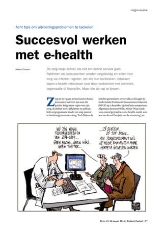 zorginnovatie




Acht tips om uitvoeringsproblemen te tackelen



Succesvol werken
met e-health
Heleen Croonen   De zorg loopt achter, als het om online service gaat.
                 Patiënten en consumenten worden ongeduldig en willen hun
                 zorg via internet regelen, net als hun bankzaken. Intussen
                 lopen e-health-initiatieven vast door problemen met techniek,
                 organisatie of financiën. Maar die zijn op te lossen.




                 Z
                         org en ICT gaan prima hand en hand,     beloftes grotendeels onvervuld, zo klaagde de
                         daarover is iedereen het eens. De       Nederlandse Patiënten Consumenten Federatie
                         patiënt krijgt meer regie over zijn     (NPCF) op 7 december tijdens haar symposium.
                 zorg, de dokter werkt efficiënter en zelfs de   Algemeen directeur Wilna Wind: ‘Waar sinds
                 hele zorgorganisatie maakt een stap vooruit     2000 vooral gepraat is over e-health, wordt 2011
                 in doelmatige samenwerking. Toch blijven de     wat ons betreft het jaar van de uitvoering’, en




                                                                  66 nr. 2 | 14 januari 2011 | Medisch Contact | 77
 