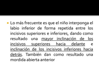  Lo más frecuente es que el niño interponga el
labio inferior de forma repetida entre los
incisivos superiores e inferiores, dando como
resultado una mayor inclinación de los
incisivos superiores hacia delante e
inclinación de los incisivos inferiores hacia
detrás. También dan como resultado una
mordida abierta anterior
 