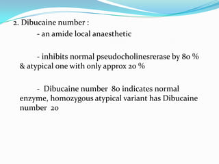 2. Dibucaine number :
- an amide local anaesthetic
- inhibits normal pseudocholinesrerase by 80 %
& atypical one with only approx 20 %
- Dibucaine number 80 indicates normal
enzyme, homozygous atypical variant has Dibucaine
number 20
 
