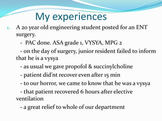 My experiences
1. A 20 year old engineering student posted for an ENT
surgery.
- PAC done. ASA grade 1, VYSYA, MPG 2
- on the day of surgery, junior resident failed to inform
that he is a vysya
- as usual we gave propofol & succinylcholine
- patient did’nt recover even after 15 min
- to our horror, we came to know that he was a vysya
- that patient recovered 6 hours after elective
ventilation
- a great relief to whole of our department
 