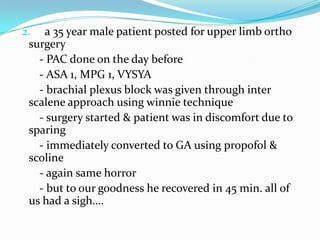 2. a 35 year male patient posted for upper limb ortho
surgery
- PAC done on the day before
- ASA 1, MPG 1, VYSYA
- brachial plexus block was given through inter
scalene approach using winnie technique
- surgery started & patient was in discomfort due to
sparing
- immediately converted to GA using propofol &
scoline
- again same horror
- but to our goodness he recovered in 45 min. all of
us had a sigh….
 
