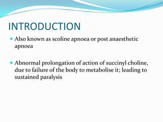 INTRODUCTION
 Also known as scoline apnoea or post anaesthetic
apnoea
 Abnormal prolongation of action of succinyl choline,
due to failure of the body to metabolise it; leading to
sustained paralysis
 