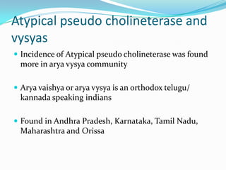 Atypical pseudo cholineterase and
vysyas
 Incidence of Atypical pseudo cholineterase was found
more in arya vysya community
 Arya vaishya or arya vysya is an orthodox telugu/
kannada speaking indians
 Found in Andhra Pradesh, Karnataka, Tamil Nadu,
Maharashtra and Orissa
 