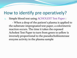 How to identify pre operatively?
1. Simple blood test using ACHOLEST Test Paper :
- When a drop of the patient's plasma is applied to
the substrate-impregnated test paper, a colorimetric
reaction occurs. The time it takes the exposed
Acholest Test Paper to turn from green to yellow is
inversely proportional to the pseudocholinesterase
enzyme activity in the plasma sample
 
