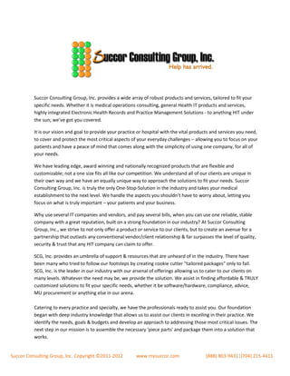 Succor Consulting Group, Inc. provides a wide array of robust products and services, tailored to fit your
          specific needs. Whether it is medical operations consulting, general Health IT products and services,
          highly integrated Electronic Health Records and Practice Management Solutions - to anything HIT under
          the sun; we’ve got you covered.

          It is our vision and goal to provide your practice or hospital with the vital products and services you need,
          to cover and protect the most critical aspects of your everyday challenges – allowing you to focus on your
          patients and have a peace of mind that comes along with the simplicity of using one company, for all of
          your needs.

          We have leading edge, award winning and nationally recognized products that are flexible and
          customizable; not a one size fits all like our competition. We understand all of our clients are unique in
          their own way and we have an equally unique way to approach the solutions to fit your needs. Succor
          Consulting Group, Inc. is truly the only One-Stop-Solution in the industry and takes your medical
          establishment to the next level. We handle the aspects you shouldn’t have to worry about, letting you
          focus on what is truly important – your patients and your business.

          Why use several IT companies and vendors, and pay several bills, when you can use one reliable, stable
          company with a great reputation, built on a strong foundation in our industry? At Succor Consulting
          Group, Inc., we strive to not only offer a product or service to our clients, but to create an avenue for a
          partnership that outlasts any conventional vendor/client relationship & far surpasses the level of quality,
          security & trust that any HIT company can claim to offer.

          SCG, Inc. provides an umbrella of support & resources that are unheard of in the industry. There have
          been many who tried to follow our footsteps by creating cookie cutter "tailored packages" only to fail.
          SCG, Inc. is the leader in our industry with our arsenal of offerings allowing us to cater to our clients on
          many levels. Whatever the need may be, we provide the solution. We assist in finding affordable & TRULY
          customized solutions to fit your specific needs, whether it be software/hardware, compliance, advice,
          MU procurement or anything else in our arena.

          Catering to every practice and specialty, we have the professionals ready to assist you. Our foundation
          began with deep industry knowledge that allows us to assist our clients in excelling in their practice. We
          identify the needs, goals & budgets and develop an approach to addressing those most critical issues. The
          next step in our mission is to assemble the necessary 'piece parts' and package them into a solution that
          works.


Succor Consulting Group, Inc. Copyright ©2011-2012         www.mysuccor.com                  (888) 803-9431|(704) 215-4411
 