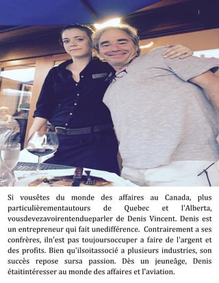 Si vousêtes du monde des affaires au Canada, plus
particulièrementautours de Quebec et l'Alberta,
vousdevezavoirentendueparler de Denis Vincent. Denis est
un entrepreneur qui fait unedifférence. Contrairement a ses
confrères, iln'est pas toujoursoccuper a faire de l'argent et
des profits. Bien qu'ilsoitassocié a plusieurs industries, son
succès repose sursa passion. Dès un jeuneâge, Denis
étaitintéresser au monde des affaires et l'aviation.
 
