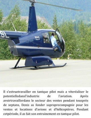 Il s'estvuetravailler en tantque pilot mais a viteréaliser le
potentielledansl'industrie de l'aviation. Après
avoirtravaillerdans le secteur des ventes pendant tousprès
de septans, Denis as fonder saproprecompagnie pour les
ventes et locations d'avions et d'hélicoptères. Pendant
cetpériode, il as fait son entrainement en tantque pilot.
 