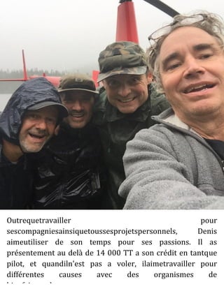 Outrequetravailler pour
sescompagniesainsiquetoussesprojetspersonnels, Denis
aimeutiliser de son temps pour ses passions. Il as
présentement au delà de 14 000 TT a son crédit en tantque
pilot, et quandiln'est pas a voler, ilaimetravailler pour
différentes causes avec des organismes de
bienfaisancelocaux.
 