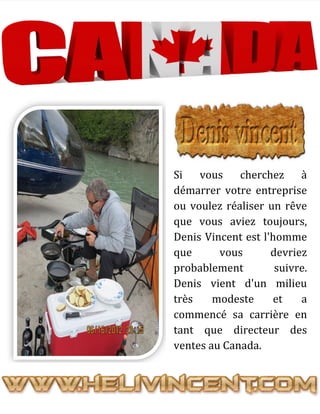 Si vous cherchez à
démarrer votre entreprise
ou voulez réaliser un rêve
que vous aviez toujours,
Denis Vincent est l'homme
que vous devriez
probablement suivre.
Denis vient d'un milieu
très modeste et a
commencé sa carrière en
tant que directeur des
ventes au Canada.
 