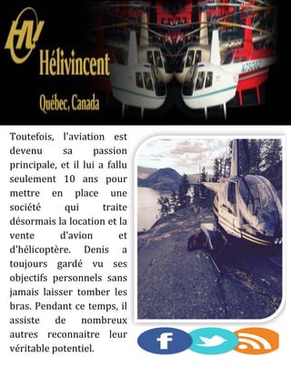 Toutefois, l'aviation est
devenu sa passion
principale, et il lui a fallu
seulement 10 ans pour
mettre en place une
société qui traite
désormais la location et la
vente d’avion et
d'hélicoptère. Denis a
toujours gardé vu ses
objectifs personnels sans
jamais laisser tomber les
bras. Pendant ce temps, il
assiste de nombreux
autres reconnaitre leur
véritable potentiel.
 