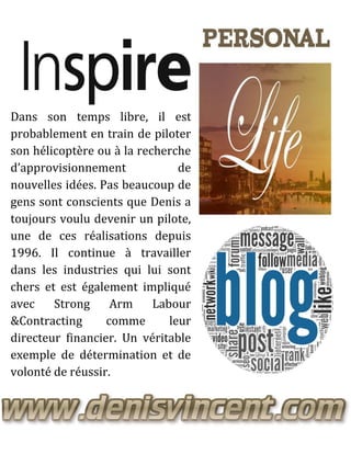 Dans son temps libre, il est
probablement en train de piloter
son hélicoptère ou à la recherche
d’approvisionnement de
nouvelles idées. Pas beaucoup de
gens sont conscients que Denis a
toujours voulu devenir un pilote,
une de ces réalisations depuis
1996. Il continue à travailler
dans les industries qui lui sont
chers et est également impliqué
avec Strong Arm Labour
&Contracting comme leur
directeur financier. Un véritable
exemple de détermination et de
volonté de réussir.
 