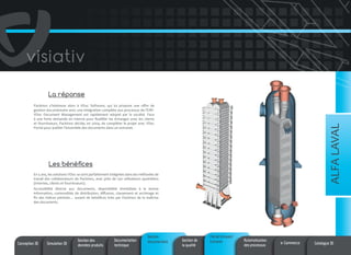 La réponse

ALFA LAVAL

Packinox s’intéresse alors à VDoc Software, qui lui propose une offre de
gestion documentaire avec une intégration complète aux processus de l’ERP.
VDoc Document Management est rapidement adopté par la société. Face
à une forte demande en interne pour fluidifier les échanges avec les clients
et fournisseurs, Packinox décide, en 2004, de compléter le projet avec VDoc
Portal pour publier l’ensemble des documents dans un extranet.

Les bénéfices
En 5 ans, les solutions VDoc se sont parfaitement intégrées dans les méthodes de
travail des collaborateurs de Packinox, avec près de 250 utilisateurs quotidiens
(internes, clients et fournisseurs).
Accessibilité directe aux documents, disponibilité immédiate à la bonne
information, commodités de distribution, diffusion, classement et archivage et
fin des indices périmés… autant de bénéfices tirés par Packinox de la maîtrise
des documents.

Conception 3D

Simulation 3D

Gestion des
données produits

Documentation
technique

Gestion
documentaire

Gestion de
la qualité

Portail Intranet/
Extranet

Automatisation
des processus

e-Commerce

Catalogue 3D

 