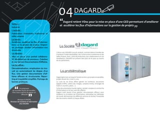 04 DAGARD
Secteur :
Industrie
L’activité :
Fabrication d’enceintes isothermes et
salles propres
Le besoin :
Améliorer, accélérer les flux d’informations sur la gestion de projets. Organiser, partager, stocker l’information non
structurée
La réponse :
Mise en place d’un portail collaboratif. Modélisation de processus. Création
d’une Gestion Documentaire d’Affaires.
Les bénéfices :
Dématérialisation, simplication du travail en automatisant les étapes d’un
flux. Une gestion documentaire d’affaires efficace et structurante. Reporting et traçabilité simplifiés. Partage de
bonnes pratiques.
En proposant
de nouvelles façons de travailler,
VDoc nous a permis de gagner en
efficacité
Monique CLANCIER,
Directeur des Systèmes d’ Information
chez DAGARD

�Dagard retient VDoc pour la mise en place d’une GED permettant d’améliorer
et accélérer les flux d’informations sur la gestion de projets
�

La Société
Créé en 1951 DAGARD conçoit, produit, commercialise et installe des
Chambres Froides Modulables, des Constructions Isothermes et des
Salles Propres. Avec 2 sites de production, 450 collaborateurs et 250
installateurs, DAGARD est présent dans plus de 60 pays au travers
de ses partenaires.

La problématique
Dagard gère tout au long de l’année environ 350 projets en parallèle,
projets durant de 2 mois à 3 ans.
Le cycle de vie d’une affaire génère de nombreux documents
(appels d’offre, cahiers des charges, comptes-rendus, échanges de
mails et courriers, plans…).
Cette documentation lourde à gérer, rendait complexe la recherche
d’informations et le bon suivi des affaires.
Dagard avait besoin d’une gestion documentaire efficace pour
améliorer la circulation de l’information, rationaliser les méthodes
de travail, décloisonner les différents services et stocker l’ensemble
des documents relatifs à chaque affaire.

 
