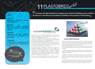 11 PLASTOBREIZ

Secteur :
Industrie
L’activité :
Conception et fabrication d’emballages thermoformés
Le besoin :
Besoin d’une solution permettant
d’améliorer son processus d’innovation
produits
La réponse :
Déploiement des outils SolidWorks
conjointement à la plateforme myCADservices.
Les bénéfices :
Amélioration de la productivité et de
la réactivité face à la demande des
clients

Ce fut une
vraie bouffée d’oxygène de passer
à SolidWorks
Claude Bouguennec, Chef de Projet
chez PLASTOBREIZ

�Le bureau d’études Plastobreiz s’équipe de la solution SolidWorks pour accélérer
la mise sur le marché de ses produits et améliorer son processus d’innovation
�

La Société
Située à Auray, dans le Morbihan, Plastobreiz est une entreprise
familiale créée depuis 35 ans et spécialisée dans la conception et la
fabrication d’emballages thermoformés.
En plus des différents moules standards, Plastobreiz s’est
progressivement affirmée dans le développement des emballages
sur-mesure, principalement pour l’agroalimentaire.
Avec un effectif de plus de 75 personnes, pour un chiffre d’affaires
de 16,8 M€ en 2011, l’entreprise s’affirme comme leader dans
son secteur. Sa différenciation repose sur l’innovation, avec des
produits alliant esthétique et fonctionnalité.
Le bureau d’études, composé de 4 personnes, conçoit des
emballages répondant aux exigences les plus spécifiques des
industriels de l’agroalimentaire (formes sur mesure, nouveautés,
conservation, etc.). Plastrobreiz assure la fabrication intégrale
des outillages et des pièces thermoformées grâce à un atelier de
mécanique. Les outils de production, les prototypes et les pièces
de série sont amenés à évoluer sans cesse.
Avec 500 clients, principalement sur le territoire Français,
Plastobreiz place l’innovation au cœur de ses préoccupations.

La problématique
Partant du principe que l’emballage participe à l’acte d’achat d’un
produit, Plastobreiz se devait de concevoir des emballages répondant
à toutes les exigences des clients (formes originales, utiles, pratiques,
solides, légères, empilables, conservables, etc.).
Avec des délais toujours plus courts et une concurrence toujours plus
accrue, les objectifs étaient de se démarquer, d’être réactif tout en étant
novateur.
Le précédent logiciel utilisé par Plastobreiz, Top Solid, n’apportait pas
assez de souplesse et de précision dans la création, avec des fichiers trop
volumineux à exploiter.
Il fallait donc acquérir un outil de conception qui ne bloque pas la
créativité et qui prenne en compte les contraintes liées au corps de
métier (déformation, rigidité du matériau, design qui rigidifie le produit
fini, etc.).
En 2004, Plastobreiz évolue dans de nouveaux locaux, avec une nouvelle
gestion de personnel et la création d’un Bureau d’études. Cette phase de
développement a alors impulsé un changement de logiciel de CAO.

 