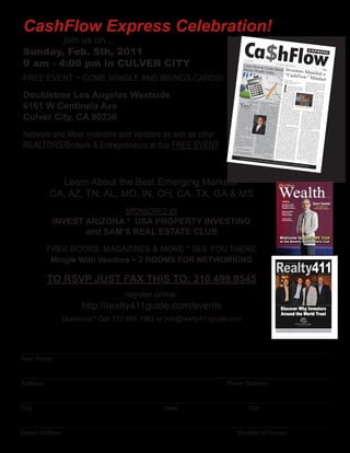 CashFlow Express Celebration!
        join us on...
Sunday, Feb. 5th, 2011
9 am - 4:00 pm in CULVER CITY
                                                                                        Ca$hFlow
                                                                                             No. 1 / Vol.




                                                                                         Learn How
                                                                                                            1 2012

                                                                                                                                                                                  Passive Incom
                                                                                                                                                                                                        e for Today
                                                                                                                                                                                                                         & Tomorrow
                                                                                                                                                                                                                                                                               EXPRE
                                                                                                                                                                                                                                                                                                                         SS



                                                                                                   to
                                                                                         Market Wea Create Stock                                                                                              Investors M                                                                                               FREE



                                                                                                                                                                                                              “Cashfl ow anifest a
                                                                                                   lth Today

FREE EVENT ~ COME MINGLE AND BRINGS CARDS!                                                                                                                                                                 By Doug Carve
                                                                                                                                                                                                           Organizer
                                                                                                                                                                                                                        ” Mindset
                                                                                                                                                                                                                         r




                                                                                                                                                                                                        I
                                                                                                                                                                                                                     Pasad
                                                                                                                                                                                                           Cashﬂow Meetu ena and Burbank                              estate inves
                                                                                                                                                                                                                                                                                       ting,
                                                                                                                                                                                                                         p Groups                                    a strong MLM trading stocks, build
                                                                                                                                                                                                                                                                                                                             ing
                                                                                                                                                                                                                                                                     succeed. It’s business, etc. You will
                                                                                                                                                                                                                  can remem                                                               like trying                        not
                                                                                                                                                                                                                              ber my ﬁrst                           a ﬁeld of sand.                         to grow corn
                                                                                                                                                                                                                                               time play-                                                                     in
                                                                                                                                                                                                                 ing Robert
                                                                                                                                                                                                                               Kiyosaki’s                           nate and you’l The seeds will not germ
                                                                                                                                                                                                                board game                     Cashﬂow                                   l end up with                        i-




Doubletree Los Angeles Westside
                                                                                                                                                                                                                                  about eight                      ing to harve                                 next to noth-
                                                                                                                                                                                                                ago and how                          years                          st in the fall.
                                                                                                                                                                                                                                    it                                How, you
                                                                                                                                                                                                               started a                                                              ask, does
                                                                                                                                                                                                    of events                 chain                                                                   this relate
                                                                                                                                                                                                                   that contin                                                                                         to the
                                                                                                                                                                                                                                 ues                                                               Cashﬂow
                                                                                                                                                                                                   to this day.                                                                                                       game?
                                                                                                                                                                                                                       What stuck                                                                  Well, after
                                                                                                                                                                                                   with me most                                                                                                      playing
                                                                                                                                                                                                                       was not the                                                                the game
                                                                                                                                                                                                  “how to”                                                                                                         a bunch
                                                                                                                                                                                                                  of playing                                                                      of times, I
                                                                                                                                                                                                 game but the                   the                                                                                 learned
                                                                                                                                                                                                                      people that                                                                the “how
                                                                                                                                                                                                 I met at the                                                                                                       to” of




6161 W Centinela Ave
                                                                                                            By Tyrone                                                                                              event. These                                                                 getting out




                                                                              Yes!
                                                                                                                        Jackson comp                                                             were not like                                                                                                      of the
                                                                                                      TheWealthy                            anies and                                                                the normal                                                                 rat race, but
                                                                                                                    Investor.ne                           products with                         people in                                                                                                            I still
                                                                                                                                t you are                                                                         my                                                                            was not
                                                                                                                                              familiar.                      which              would tell me life that                                                                                          able to
                                                                                                                 You can be            If you’ve                                                                    I was crazy Doug                                                           take what I
                                                                                                                                                      ever opene                               for trying to                                Carver (left)                                                         learne
                                                                                                                 rich from         Coca Cola                        d a can of                                   start my own play the Cashﬂo and Chris Hanso                                 from the game d
                                                                                                                                                  on                                           real estate
                                                                                                                                   felt refreshed a hot summer day and
                                                                                                                                                                                                                                                        w game to              n dis-                                 and
                                                                               estate and tradin                owning real                                                                                       business or                                       group membe               apply it to
                                                                                                                                                                                              that ﬁnanc                                                                           rs.                         my
                                                                                  We’ve all
                                                                                                     g stocks.                    not own the          and invigorated
                                                                                                                                                                           , why                              ial freedom                                                                    life ﬁnanc real-
                                                                                                                                                  stock? It’s                                without a                         was impossible                                                                   ial
                                                                                                 heard the                        know with                      a product you                              stead                                                                           ation. Howe situ-
                                                                              little old lady                  story of the                                                                  people I met y well-paying job.                                realized that




Culver City, CA 90230
                                                                                                                                                  a story you                                                                                                                 the                                ver, I
                                                                             and worked            who lived
                                                                                                                   modestly       When I say
                                                                                                                                                 “a story you
                                                                                                                                                                   understand
                                                                                                                                                                                  .         ing and expan
                                                                                                                                                                                                                  were excite
                                                                                                                                                                                                                                d about learn-
                                                                                                                                                                                                                                               The          my new Cashﬂ time I was spending
                                                                                               as a school                       I mean to                                                                                                                                       ow friends                        with
                                                                                                                                                                 understand
                                                                             er for 40
                                                                                              years. She
                                                                                                             teach-                             say that you                    ,”          how to achie ding their knowledge                              the way I
                                                                                                                                                                                                                                                                          thoug                    was chang
                                                                                                                                                                                                                                                                                                                    ing
                                                                            earned more                      never                                                 understand               were active
                                                                                                                                                                                                               ve ﬁnancial
                                                                                                                                                                                                                              freedom. They
                                                                                                                                                                                                                                                 on       ﬁnancial future ht about money and
                                                                                               than $35,000                                              how the Coca                                         inves                                                             . I no longe                        my
                                                                            year, owne                          per                                                        Cola            the stock mark tors in real estate                             stock mark                               r viewed the
                                                                                            d a modest                                                   Corporation                                                                         and                          et as a giant
                                                                           and shared                      home,                                                        makes             ness owne             et. They were                            losing mone                        rigged system
                                                                                                                                                                                                                                                                           y. I began
                                                                           cats. Once
                                                                                             her life with
                                                                                                              two
                                                                                                                                                        money, or
                                                                                                                                                                       to                                 rs with a passio small busi-                   dous oppor                        to see the tremefor
                                                                                            she died, her                                               press it in ex-                   for creating
                                                                                                                                                                                                             more ﬁnanc
                                                                                                                                                                                                                               n and vision
                                                                                                                                                                                                                                                        tate market
                                                                                                                                                                                                                                                                         tunities in
                                                                                                                                                                                                                                                                                         the sinking                n-
                                                                          tives disco                       rela-                                                        Wall            their lives.                        ial success                                  even as many                      real es-
                                                                                          vered a $150,                                                Street terms                                       Overall, they                       in        were losing
                                                                         life insurance
                                                                                              policy and
                                                                                                             000
                                                                                                                                                       understand
                                                                                                                                                                       , you            for prosperity                       had a mind
                                                                                                                                                                                                                                            set                          money on dealspeople I knew
                                                                         million in                         $1.5                                                                                              that I like to                           bad. Overa                                that had gone
                                                                                        stocks that
                                                                                                       she left                                       the company how                   ﬂow” mind
                                                                                                                                                                                                         set.                 call a “Cash
                                                                                                                                                                                                                                               -       portunities
                                                                                                                                                                                                                                                                        ll, I saw for
                                                                                                                                                                                                                                                                                           the ﬁrst time
                                                                        to the eleme                                                                                   earns               A lot of peopl                                                             all around                                op-
                                                                                                                                                      revenue. The
                                                                        scholarship ntary school’s                                                                     more            does not provi e complain that Kiyos                           even as the
                                                                                                                                                                                                                                                                       newspaper
                                                                                                                                                                                                                                                                                      me to create
                                                                                                                                                                                                                                                                                                          wealth
                                                                                         fund.                                                       bottles and                                                                          aki                                          s talked const




Network and Meet Investors and Vendors as well as other
                                                                            The nation                                                                              cans of            how peopl            de the speci                              of the “Grea
                                                                                            al media loves                                           Coke that                                         e shoul               ﬁc details                                t Recession.”                         antly
                                                                                                                                                                                                                                           on
                                                                       to air these
                                                                                         stories. It                                                 Cola sells
                                                                                                                                                                      Coca            egies to create d implement his strat-                            Today as a
                                                                                                                                                                                                                                                                           result of my
                                                                      there are                        seems                                                       aroun                                     ﬁnancial freed                          volvement                                  ongoing in-
                                                                                      sever                                                         the world each d                  books and                                 om in his                            playin
                                                                                                                                                                                                                                                    Cashﬂow event g and organizing
                                                                     who ﬁt this al old ladies                                                                                                         programs.
                                                                                           seemly uniqu                                            the larger the day,               spells out                       Truth
                                                                                                                                                                                                      a step-by-step is he never                    I have a               s in South                      local
                                                                     proﬁle year
                                                                                        after year.          e                                     pany’s proﬁt
                                                                                                                                                                     com-            building long-                        “how to”                               thriving real ern California,
                                                                                                                            the past ten                                                                                                for
                                                                    that be?                            How could                        years                    . Over             What he does term ﬁnancial freed                              business. It
                                                                                                                                                                                                                                                                    was after speak
                                                                                                                                                                                                                                                                                        estate inves
                                                                                                                                                                                                                                                                                                           ting
                                                                        Investing                                           KO) has risen Coke stock (symb                                                teach is far                 om.         of my Cashﬂ                              ing with one
                                                                                        in stocks                                             from aroun                ol          tant, and that                         more                                       ow friends
                                                                   world’s most                        is not the          share to a
                                                                                                                                       high                  d $40 per                                  is how to create impor-                   estate inves                         who was a
                                                                                                                                                                                   ﬂow” mind                                                                      tor that I was                          real
                                                                                                                           vested in Coca of $71 — $1000 in-




REALTORS/Brokers & Entrepreneurs at this FREE EVENT
                                                                                                                                                                                                                               a “Cash-
                                                                   fact, at its core, challenging task. In                                    Cola stock                          his book
                                                                                                                                                                                                    set. Kiyos
                                                                                                                                                                                                                   aki describes                  start whole
                                                                                                                                                                                                                                                                 saling distre           encouraged
                                                                                          it’s very simpl                 ago would                                                               Cash                              it in                                         ssed properties. to
                                                                  truth is that
                                                                                     the stock mark e. The                              be                   ten years            your mindset ﬂow Quadrant movi                                 turned out
                                                                                                                                                                                                                                                                to be a great
                                                                 millionaires                                             $10,000 inves worth $4,100 today                                            from the E                       ng       recently, I’ve                       decis
                                                                                                                                                                                                                                                                                                             It
                                                                                     every year.
                                                                                                        et creates                        ted
                                                                                                                          would be worth in Coca Cola stock
                                                                                                                                                                       ;         S (self-emplo
                                                                                                                                                                                                      yed) side of
                                                                                                                                                                                                                      (employee)
                                                                                                                                                                                                                                    and                             begun to learn ion. More
                                                                 stocks, with                        Inves                                                                                                                                     cessfully trade                             how to suc-
                                                                                    wealth in mind ting in                  If you spend
                                                                                                                                            $41,000 today                        quadrant to
                                                                                                                                                                                                   the B (busin his Cashﬂow                    options. As in the stock market using
                                                                than you think                         , is easier                                            .                 I (investor)                         ess owner)
                                                                                      .                                  year eating         more than                                            side of the                      and                           a self-proclai
                                                                                                                                                            $100 per                                                                          “zealot”, I
                                                                                                                                       fast food,
                                                                                                                                                     why
                                                                                                                                                                               man’s terms                        quadr
                                                                                                                                                                                                  , it’s the menta ant. In lay-                               never would med real estate
                                                                                                                        the stock?                                                                                                           investing in                        have dream
                                                                      Invest In Wha                                                    Over the past not own                   someone who                              l                                       the                                ed of
                                                                                             t You Know                 McDonald
                                                                                                                                   s stock (symb           ten years          all costs to           seeks ﬁnanc shift from                  er, after playin equity markets. Howe
                                                                                                                                                                                               some                   ial security                                 g Cashﬂow                           v-
                                                                                                                       risen from                    ol MCD) has                                                                    at       Cashﬂow friend
                                                                  Wanna be a                                                       a low of $15                               and knowledge one who can conﬁdently                                                   ,who is an
                                                                                                                                                                                                                                                                                      202 with my
                                                               vestor? Keep good stock market in-                      high of $95
                                                                                                                                    per share.
                                                                                                                                                     per share to
                                                                                                                                                                    a         This is a simpl ably take measured risks.                     and learning
                                                                                                                                                                                                                                                                about his tradin
                                                                                                                                                                                                                                                                                      active trader
                                                                                   it simple and                                                                                                                                                                                                         ,
                                                                                                     start with                                                              important one istic deﬁnition but a                            was able to
                                                                                                                                                                                                                                                               see the oppor g system, I
                                                                                                                                                                                                  to understand                very         me. I now                               tunity befor
                                                                                                                                             Continued                      correct mind                             . Without the                           fully expec                               e
                                                                                                                                                          on pg. 12                             set, it really                             the markets                       t that
                                                                                                                                                                            how much
                                                                                                                                                                                            you learn the doesn’t matter                                     will be a huge investing in
                                                                                Personal Fin                                                                                                                    “how to” of               ture ﬁnanc
                                                                                                                                                                                                                                                           ial success            part of my
                                                                                                          ance News                                                                                                            real                                         in addition            fu-
                                                                                                                              from the            Publishers
                                                                                                                                                                                                                                                                                              to my
                                                                                                                                                                         of Realty411                                                                                          Continued
                                                                                                                                                                                                                                                                                            on pg. 2
                                                                                                                                                                                                   Magazine -
                                                                                                                                                                                                                           www.Realty4
                                                                                                                                                                                                                                       11G                    uide.com




          Learn About the Best Emerging Markets!
                                                                                                                                                                                            Wealth
                                                                                                                                                                                            Real Estate

        CA, AZ, TN, AL, MO, IN, OH, CA, TX, GA & MS                                                                                                                                                                                                                                                                                Vol. 1 • No. 4 • 2011




                                                                                                                                                                                                      INSIDE:
                                                                                                                                                                                                      Get Out of the                                                                        Sam Sadat

                              SPONSORED BY
                                                                                                                                                                                                      Rat Race with                                                                              The Master of
                                                                                                                                                                                                      Passive Income                                                                            Motivation Speaks
                                                                                                                                                                                                      Discover Why
                                                                                                                                                                                                      Now is the
                                                                                                                                                                                                      Time to Buy!




         INVEST ARIZONA * USA PROPERTY INVESTING
                                                                                                                                                                                                      Learn from
                                                                                                                                                                                                      the RE Divas




                and SAM’S REAL ESTATE CLUB
                                                                                                                                                                                               Welcome to Sam’s RE Club
                                                                                                                                                                                                at the Beverly Hills Country Club

       FREE BOOKS, MAGAZINES & MORE * SEE YOU THERE
        Mingle With Vendors ~ 2 ROOMS FOR NETWORKING
                                                                                                                                                                                                                                                                                         411
                                                                                                                                                                                                              Print • Online • Network




       TO RSVP JUST FAX THIS TO: 310.499.9545
                                                                                                                                                                                       www.realty411guide.com | Vol. 4 • No. 1 • 2011                                                                     A Resource Guide for Investors




                              register online:
                 http://realty411guide.com/events                                                                                                                                                 Discover Why Investors
                                                                                                                                                                                                  Around the World Trust
           Questions? Call 310-994.1962 or info@realty411guide.com
                                                                                                                                                                                      The Leaders of the Memphis Market Understand the Needs of Long-Distance Landlords




__________________________________________________________________________________________
Your Name

__________________________________________________________________________________________
Address                                                     Phone Number

__________________________________________________________________________________________
City                                      State                    Zip

__________________________________________________________________________________________
Email Address                                                  Number of Guests
 