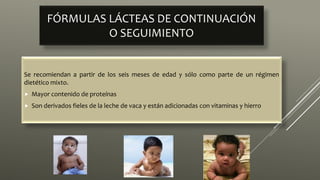 FÓRMULAS LÁCTEAS DE CONTINUACIÓN
O SEGUIMIENTO
Se recomiendan a partir de los seis meses de edad y sólo como parte de un régimen
dietético mixto.
 Mayor contenido de proteínas
 Son derivados fieles de la leche de vaca y están adicionadas con vitaminas y hierro
 