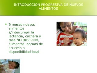 INTRODUCCION PROGRESIVA DE NUEVOS
                  ALIMENTOS



   6 meses nuevos
    alimentos
    s/interrumpir la
    lactancia, cuchara y
    tasa NO BIBERON,
    alimentos inocuos de
    acuerdo a
    disponibilidad local
 