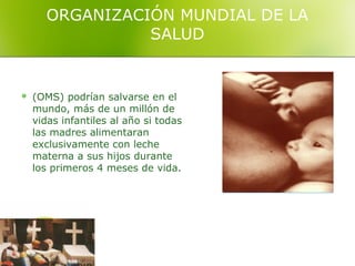 ORGANIZACIÓN MUNDIAL DE LA
                SALUD


   (OMS) podrían salvarse en el
    mundo, más de un millón de
    vidas infantiles al año si todas
    las madres alimentaran
    exclusivamente con leche
    materna a sus hijos durante
    los primeros 4 meses de vida.
 