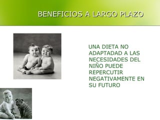 BENEFICIOS A LARGO PLAZO



           UNA DIETA NO
           ADAPTADAD A LAS
           NECESIDADES DEL
           NIÑO PUEDE
           REPERCUTIR
           NEGATIVAMENTE EN
           SU FUTURO
 