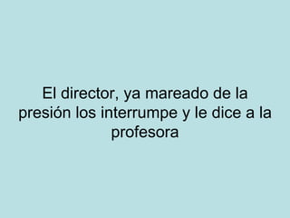 El director, ya mareado de la presión los interrumpe y le dice a la profesora 