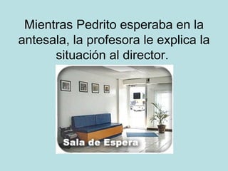 Mientras Pedrito esperaba en la antesala, la profesora le explica la situación al director.  
