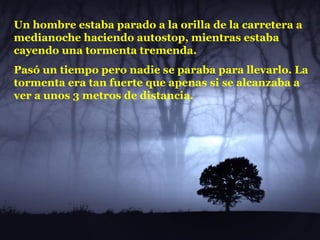 Un hombre estaba parado a la orilla de la carretera a medianoche haciendo autostop, mientras estaba cayendo una tormenta tremenda.  Pasó un tiempo pero nadie se paraba para llevarlo. La tormenta era tan fuerte que apenas si se alcanzaba a ver a unos 3 metros de distancia.  