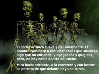 El coche arranca suave y pausadamente. El hombre comienza a escuchar voces que susurran algo que no entiende, y oye jadeos y quejidos, pero, no hay nadie dentro del coche. Mira hacia adelante, a la carretera y con horror se percata de que delante hay una curva.  