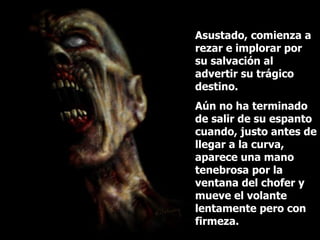 Asustado, comienza a rezar e implorar por su salvación al advertir su trágico destino.  Aún no ha terminado de salir de su espanto cuando, justo antes de llegar a la curva, aparece una mano tenebrosa por la ventana del chofer y mueve el volante lentamente pero con firmeza. 