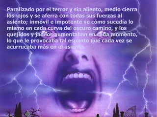 Paralizado por el terror y sin aliento, medio cierra los  ojos y se aferra con todas sus fuerzas al asiento; inmóvil e impotente ve cómo sucedía lo mismo en cada curva del oscuro camino, y los quejidos y jadeos aumentaban en cada momento, lo que le provocaba tal espanto que cada vez se acurrucaba más en el asiento.  