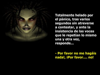 Totalmente helado por el pánico, tras varios segundos sin atreverse a contestar, y ante la insistencia de las voces que le repetían lo mismo una y otra vez, responde... - Por favor no me hagáis nada!, ¡Por favor.... no!  