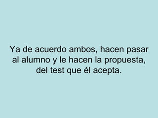 Ya de acuerdo ambos, hacen pasar
al alumno y le hacen la propuesta,
del test que él acepta.

 