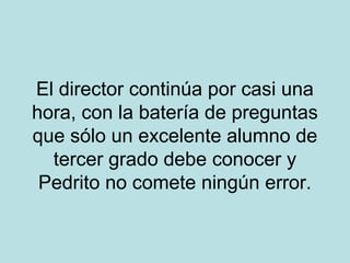 El director continúa por casi una
hora, con la batería de preguntas
que sólo un excelente alumno de
tercer grado debe conocer y
Pedrito no comete ningún error.

 