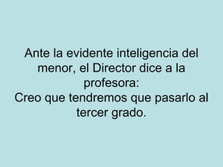 Ante la evidente inteligencia del
menor, el Director dice a la
profesora:
Creo que tendremos que pasarlo al
tercer grado.

 