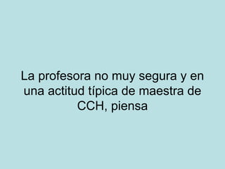 La profesora no muy segura y en
una actitud típica de maestra de
CCH, piensa

 