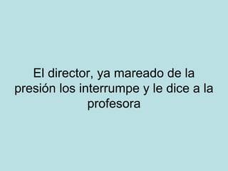 El director, ya mareado de la
presión los interrumpe y le dice a la
profesora

 