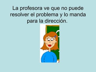 La profesora ve que no puede
resolver el problema y lo manda
para la dirección.

 