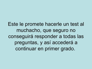 Este le promete hacerle un test al
muchacho, que seguro no
conseguirá responder a todas las
preguntas, y así accederá a
continuar en primer grado.

 