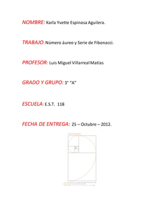 NOMBRE: Karla Yvette Espinosa Aguilera.
TRABAJO:Número áureo y Serie de Fibonacci.
PROFESOR: Luis Miguel VillarrealMatías
GRADO Y GRUPO: 3° “A”
ESCUELA: E.S.T. 118
FECHA DE ENTREGA: 25 – Octubre – 2012.
 