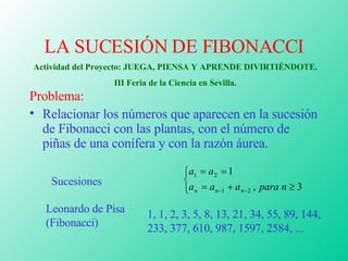 LA SUCESIÓN DE FIBONACCI ,[object Object],[object Object],Sucesiones Leonardo de Pisa (Fibonacci) 1, 1, 2, 3, 5, 8, 13, 21, 34, 55, 89, 144, 233, 377, 610, 987, 1597, 2584, ...   Actividad del Proyecto: JUEGA, PIENSA Y APRENDE DIVIRTIÉNDOTE. III Feria de la Ciencia en Sevilla. 