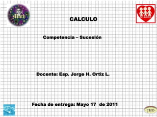 CALCULO Competencia – Sucesión  Docente: Esp. Jorge H. Ortiz L.  Fecha de entrega: Mayo 17  de 2011 