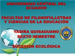 UNIVERSIDAD CENTRAL DEL
ECUADOR

FACULTAD DE FILOSOFÍA,LETRAS
Y CIENCIAS DE LA EDUCACIÓN
YADIRA QUISAGUANO
SEXTO SEMESTRE
SUCESIÓN ECOLÓGICA

 