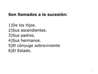 Son llamados a la sucesión:

1)De los hijos.
2)Sus ascendientes.
3)Sus padres.
4)Sus hermanos.
5)El cónyuge sobreviviente
6)El Estado.




                              2
 