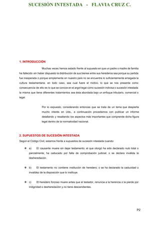 SUCESIÓN INTESTADA   ­   FLAVIA CRUZ C. 
 
 
 
 
 
 
 
1. INTRODUCCIÓN 
Muchas veces hemos estado frente al supuesto en que un padre o madre de familia                             
ha fallecido sin haber dispuesto la distribución de sus bienes entre sus herederos sea porque su partida                                 
fue inesperada o porque simplemente en nuestro país no se encuentra lo suficientemente arraigada la                             
cultura testamentaria; en todo caso, sea cual fuere el motivo, lo que se nos presenta como                               
consecuencia de ello es lo que se conoce en el argot legal como sucesión indivisa o sucesión intestada                                   
la misma que tiene diferentes tratamientos sea ésta abordada bajo un enfoque tributario, comercial o                             
legal. 
  
Por lo expuesto, considerando entonces que se trata de un tema que despierta                         
mucho interés en Uds., a continuación procedemos con publicar un informe                     
detallando y resaltando los aspectos más importantes que comprende dicha figura                     
legal dentro de la normatividad nacional. 
  
2. SUPUESTOS DE SUCESIÓN INTESTADA 
Según el Código Civil, estamos frente a supuestos de sucesión intestada cuando: 
 
❖ a) El causante muere sin dejar testamento; el que otorgó ha sido declarado nulo total o                               
parcialmente; ha caducado por falta de comprobación judicial; o se declara inválida la                         
desheredación. 
  
❖ b) El testamento no contiene institución de heredero, o se ha declarado la caducidad o                             
invalidez de la disposición que lo instituye. 
 
❖ c) El heredero forzoso muere antes que el testador, renuncia a la herencia o la pierde por                                 
indignidad o desheredación y no tiene descendientes. 
  
P2 
 
